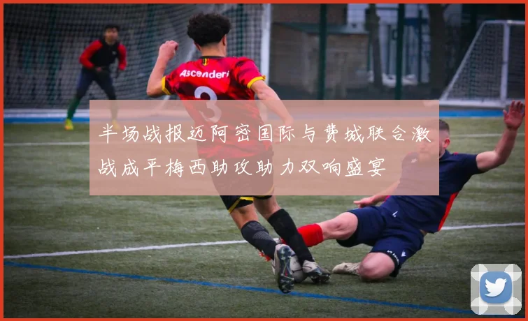 半场战报迈阿密国际与费城联合激战成平梅西助攻助力双响盛宴