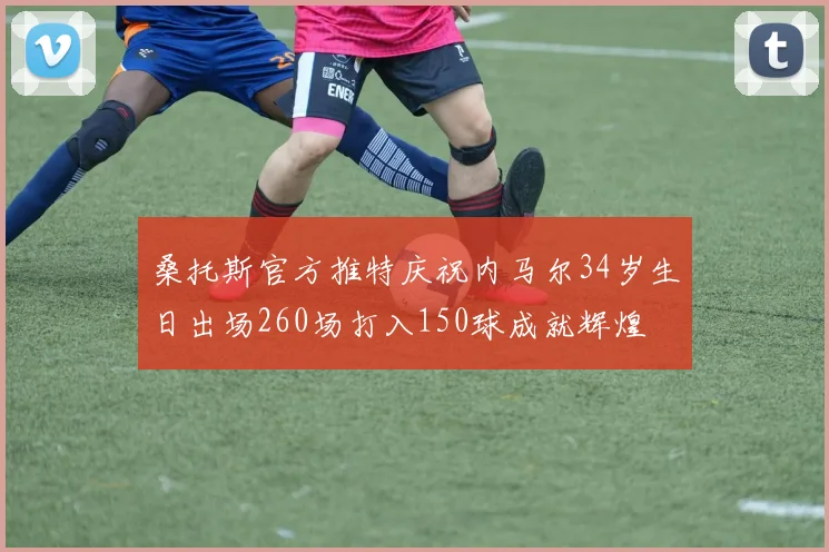 桑托斯官方推特庆祝内马尔34岁生日出场260场打入150球成就辉煌