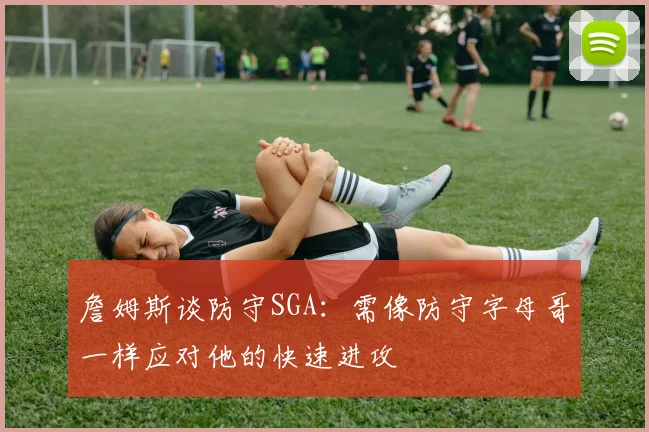 詹姆斯谈防守SGA：需像防守字母哥一样应对他的快速进攻