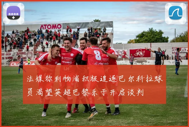 法媒称利物浦积极追逐巴尔科拉球员渴望英超巴黎乐于开启谈判