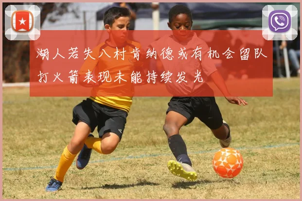 湖人若失八村肯纳德或有机会留队打火箭表现未能持续发光