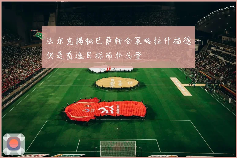 法尔克揭秘巴萨转会策略拉什福德仍是首选目标而非戈登