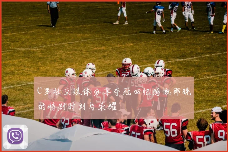 C罗社交媒体分享夺冠回忆感慨那晚的特别时刻与荣耀