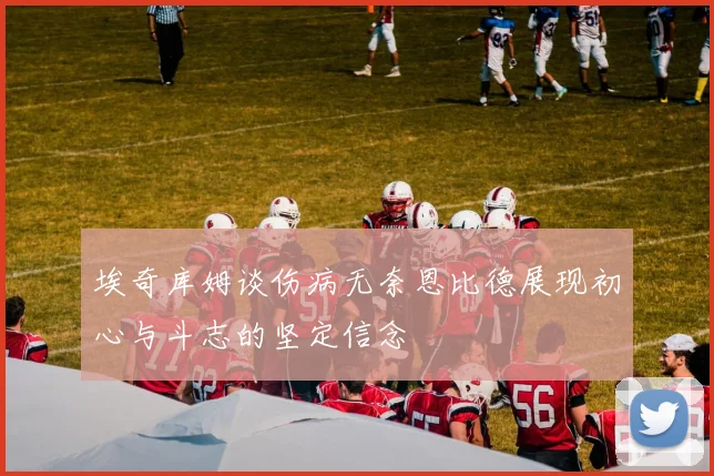 埃奇库姆谈伤病无奈恩比德展现初心与斗志的坚定信念