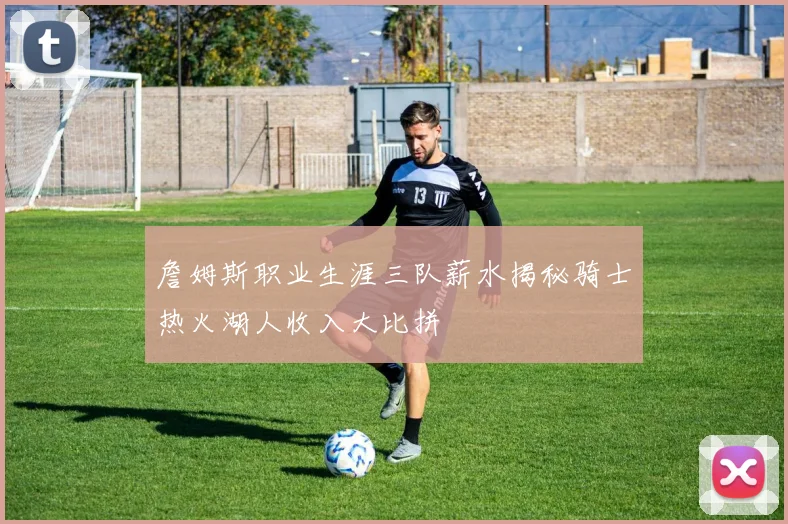 詹姆斯职业生涯三队薪水揭秘骑士热火湖人收入大比拼