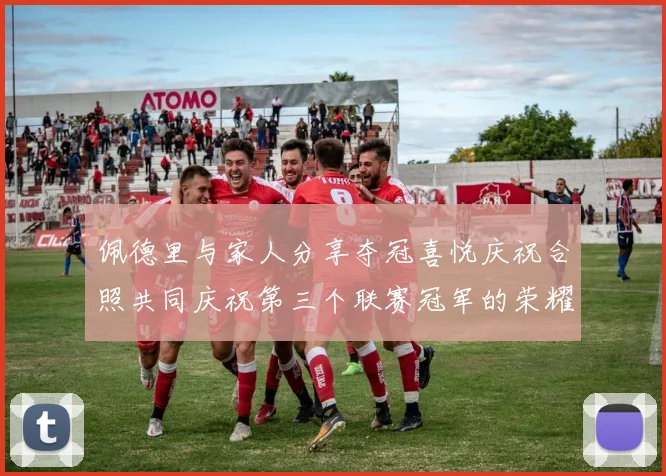 佩德里与家人分享夺冠喜悦庆祝合照共同庆祝第三个联赛冠军的荣耀时刻