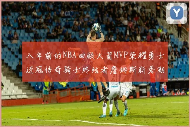 八年前的NBA回顾火箭MVP荣耀勇士连冠传奇骑士终结者詹姆斯新秀潮流涌动