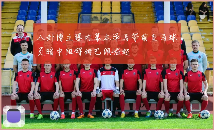 八卦博主曝内幕本泽马等前皇马球员暗中阻碍姆巴佩崛起
